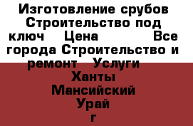 Изготовление срубов.Строительство под ключ. › Цена ­ 8 000 - Все города Строительство и ремонт » Услуги   . Ханты-Мансийский,Урай г.